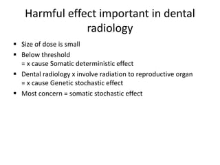 Harmful effect important in dental
radiology
 Size of dose is small
 Below threshold
= x cause Somatic deterministic effect
 Dental radiology x involve radiation to reproductive organ
= x cause Genetic stochastic effect
 Most concern = somatic stochastic effect
 