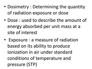 • Dosimetry : Determining the quantity
of radiation exposure or dose
• Dose : used to describe the amount of
energy absorbed per unit mass at a
site of interest
• Exposure : a measure of radiation
based on its ability to produce
ionization in air under standard
conditions of temperature and
pressure (STP)
 