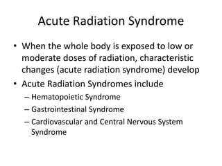 Acute Radiation Syndrome
• When the whole body is exposed to low or
moderate doses of radiation, characteristic
changes (acute radiation syndrome) develop
• Acute Radiation Syndromes include
– Hematopoietic Syndrome
– Gastrointestinal Syndrome
– Cardiovascular and Central Nervous System
Syndrome
 