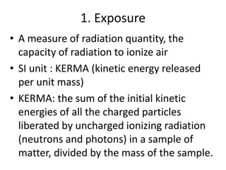 1. Exposure
• A measure of radiation quantity, the
capacity of radiation to ionize air
• SI unit : KERMA (kinetic energy released
per unit mass)
• KERMA: the sum of the initial kinetic
energies of all the charged particles
liberated by uncharged ionizing radiation
(neutrons and photons) in a sample of
matter, divided by the mass of the sample.
 