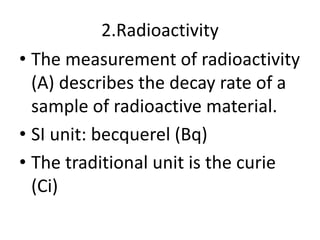 2.Radioactivity
• The measurement of radioactivity
(A) describes the decay rate of a
sample of radioactive material.
• SI unit: becquerel (Bq)
• The traditional unit is the curie
(Ci)
 