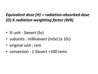 Equivalent dose (H) = radiation-absorbed dose
(D) X radiation weighting factor (WR)
• SI unit : Sievert (Sv)
• subunits : millisievert (mSv) (x 103)
• original unit : rem
• conversion : 1 Sievert =100 rems
 