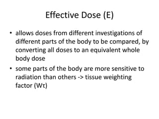 Effective Dose (E)
• allows doses from different investigations of
different parts of the body to be compared, by
converting all doses to an equivalent whole
body dose
• some parts of the body are more sensitive to
radiation than others -> tissue weighting
factor (Wτ)
 