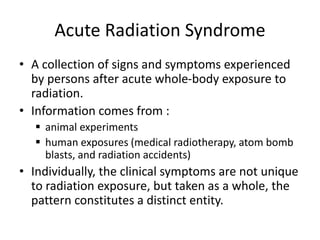 Acute Radiation Syndrome
• A collection of signs and symptoms experienced
by persons after acute whole-body exposure to
radiation.
• Information comes from :
 animal experiments
 human exposures (medical radiotherapy, atom bomb
blasts, and radiation accidents)
• Individually, the clinical symptoms are not unique
to radiation exposure, but taken as a whole, the
pattern constitutes a distinct entity.
 