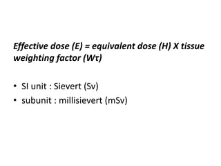 Effective dose (E) = equivalent dose (H) X tissue
weighting factor (Wτ)
• SI unit : Sievert (Sv)
• subunit : millisievert (mSv)
 