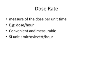 Dose Rate
• measure of the dose per unit time
• E.g: dose/hour
• Convenient and measurable
• SI unit : microsievert/hour
 