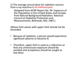 1) The average annual dose for radiation sources
from x-ray machine is 54 millirem/year
(Adapted from NCRP Report No. 94. Exposure of
the Population in the United States and Canada
from Natural Background Radiation. National
Council on Radiation Protection and
Measurements, Bethesda, MD, 1987.)
2)Dose limit values ​​with upper limit should not be
exceeded.
• Because of radiation, a person would experience
significant adverse or become ill.
• Therefore, upper limit is used as a reference so
that any unnecessary exposure should be
avoided and acceptance should be sought as
low-dose.
 