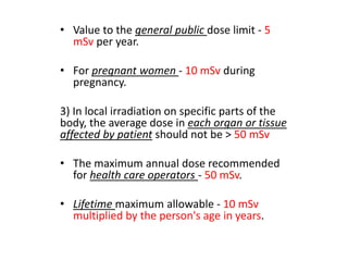 • Value to the general public dose limit - 5
mSv per year.
• For pregnant women - 10 mSv during
pregnancy.
3) In local irradiation on specific parts of the
body, the average dose in each organ or tissue
affected by patient should not be > 50 mSv
• The maximum annual dose recommended
for health care operators - 50 mSv.
• Lifetime maximum allowable - 10 mSv
multiplied by the person's age in years.
 