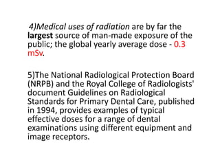 4)Medical uses of radiation are by far the
largest source of man-made exposure of the
public; the global yearly average dose - 0.3
mSv.
5)The National Radiological Protection Board
(NRPB) and the Royal College of Radiologists'
document Guidelines on Radiological
Standards for Primary Dental Care, published
in 1994, provides examples of typical
effective doses for a range of dental
examinations using different equipment and
image receptors.
 