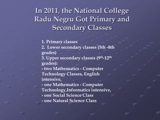 In 2011, the National College
Radu Negru Got Primary and
Secondary Classes
1. Primary classes
2. Lower secondary classes (5th -8th
grades)
3. Upper secondary classes (9th-12th
grades):
- two Mathematics - Computer
Technology Classes, English
intensive,
- one Mathematics - Computer
Technology,Informatics intensive,
- one Social Science Class
- one Natural Science Class
 