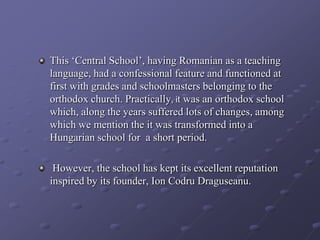 This ‘Central School’, having Romanian as a teaching
language, had a confessional feature and functioned at
first with grades and schoolmasters belonging to the
orthodox church. Practically, it was an orthodox school
which, along the years suffered lots of changes, among
which we mention the it was transformed into a
Hungarian school for a short period.
However, the school has kept its excellent reputation
inspired by its founder, Ion Codru Draguseanu.
 
