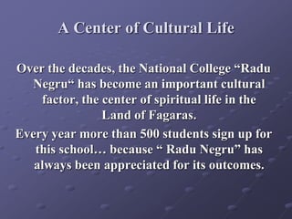 A Center of Cultural Life
Over the decades, the National College “Radu
Negru“ has become an important cultural
factor, the center of spiritual life in the
Land of Fagaras.
Every year more than 500 students sign up for
this school… because “ Radu Negru” has
always been appreciated for its outcomes.
 