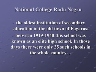 National College Radu Negru
- the oldest institution of secondary
education in the old town of Fagaras;
- between 1919-1940 this school was
known as an elite high school. In those
days there were only 25 such schools in
the whole country…
 