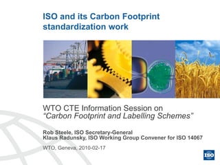 ISO and its Carbon Footprint
standardization work
WTO CTE Information Session on
“Carbon Footprint and Labelling Schemes”
Rob Steele, ISO Secretary-General
Klaus Radunsky, ISO Working Group Convener for ISO 14067
WTO, Geneva, 2010-02-17
 