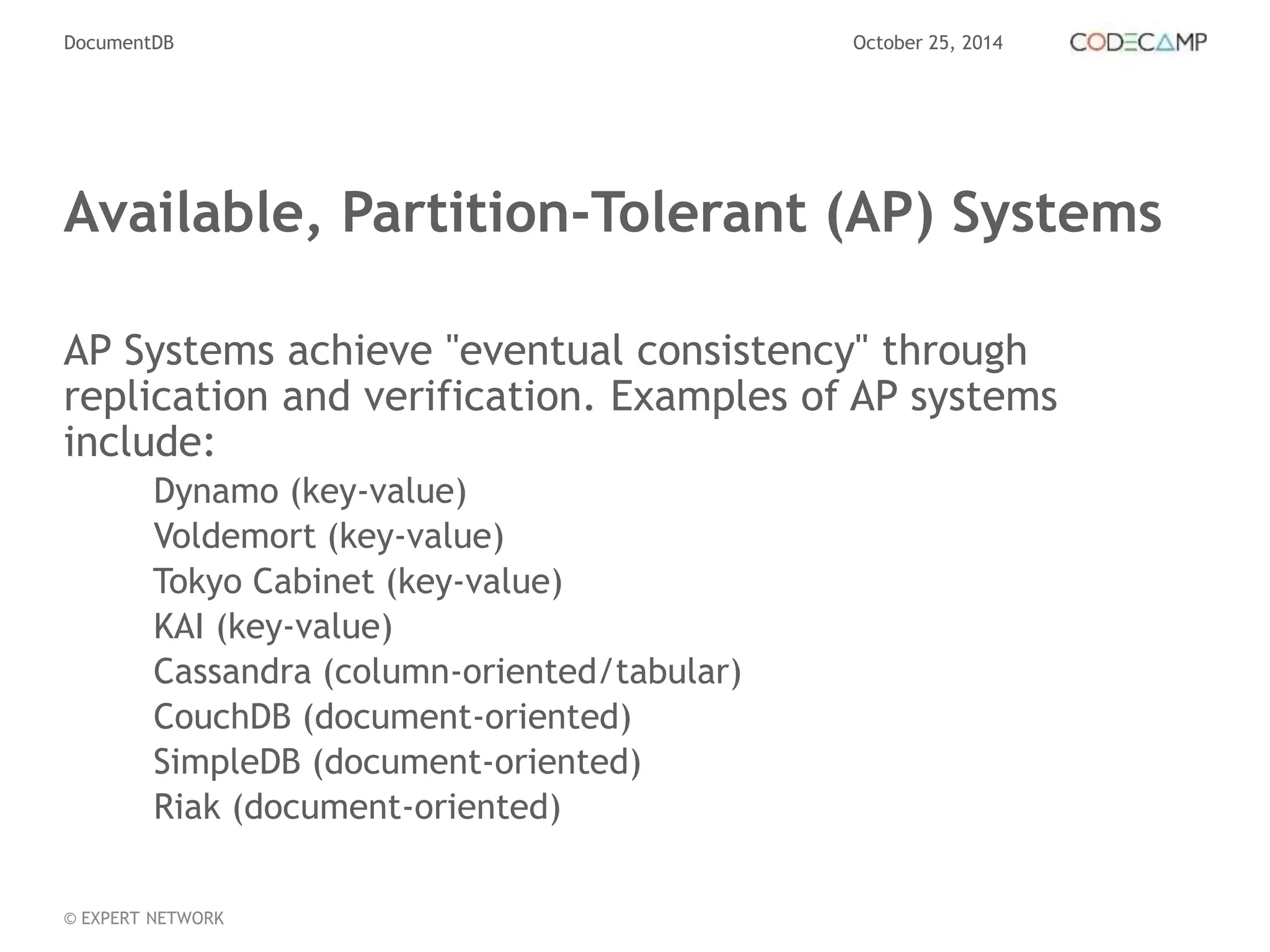 DocumentDB October 25, 2014 
Available, Partition-Tolerant (AP) Systems 
AP Systems achieve "eventual consistency" through 
replication and verification. Examples of AP systems 
include: 
Dynamo (key-value) 
Voldemort (key-value) 
Tokyo Cabinet (key-value) 
KAI (key-value) 
Cassandra (column-oriented/tabular) 
CouchDB (document-oriented) 
SimpleDB (document-oriented) 
Riak (document-oriented) 
© EXPERT NETWORK 
 