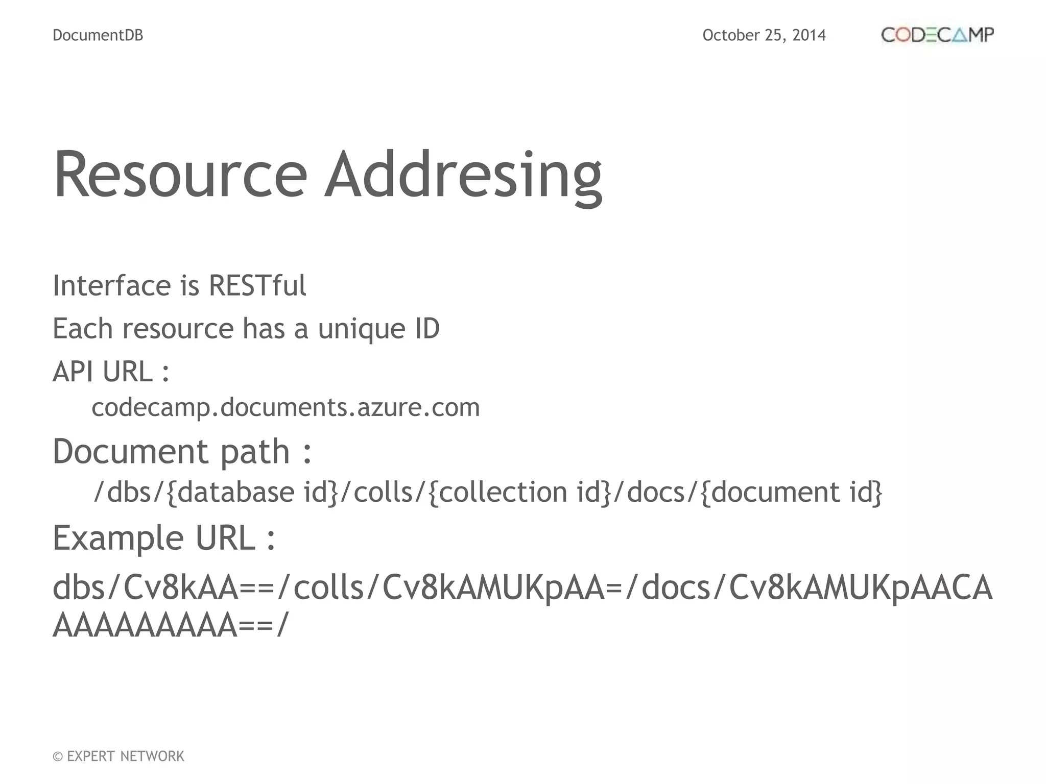 DocumentDB October 25, 2014 
Resource Addresing 
Interface is RESTful 
Each resource has a unique ID 
API URL : 
codecamp.documents.azure.com 
Document path : 
/dbs/{database id}/colls/{collection id}/docs/{document id} 
Example URL : 
dbs/Cv8kAA==/colls/Cv8kAMUKpAA=/docs/Cv8kAMUKpAACA 
AAAAAAAAA==/ 
© EXPERT NETWORK 
 