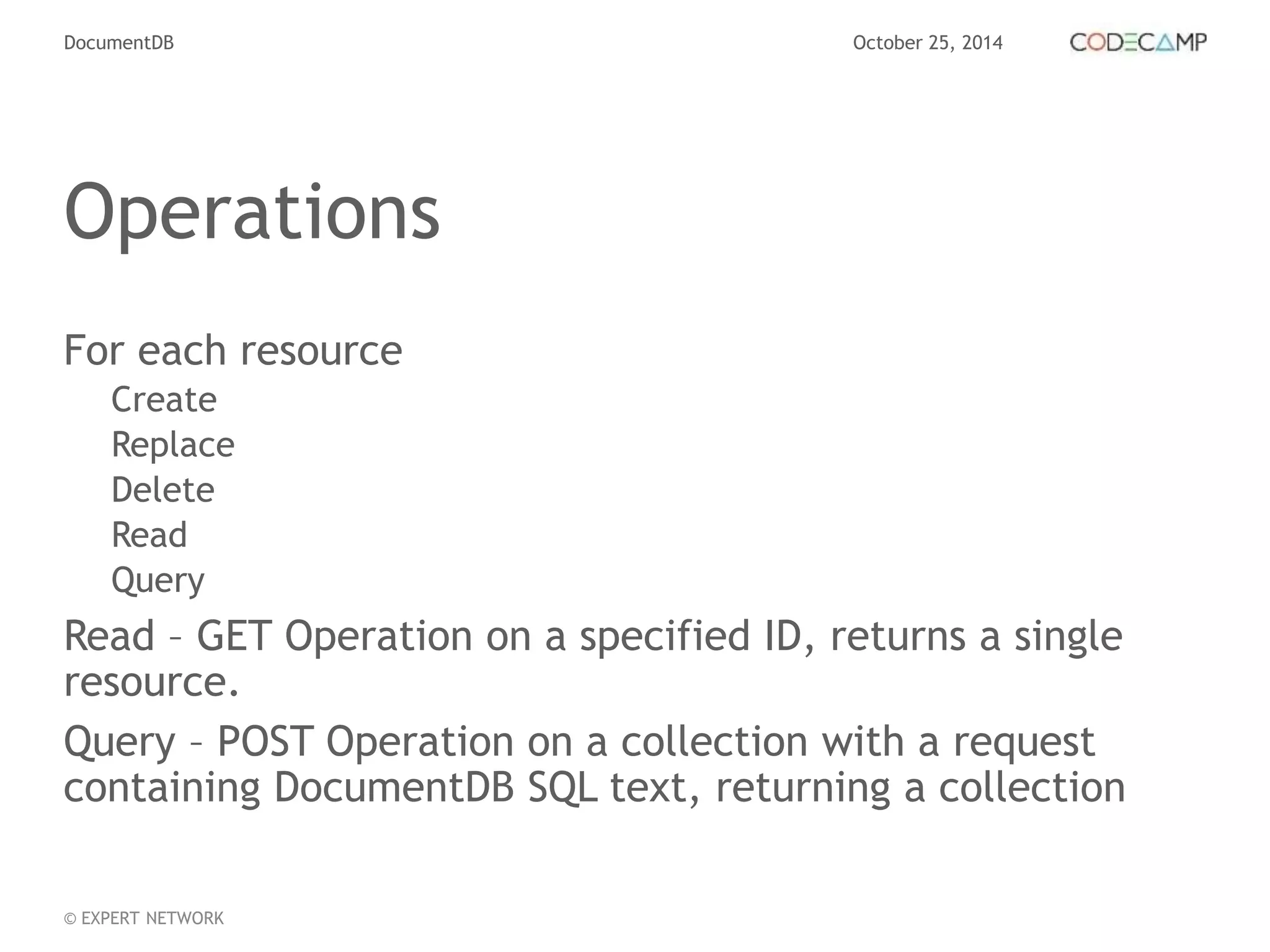 DocumentDB October 25, 2014 
Operations 
For each resource 
Create 
Replace 
Delete 
Read 
Query 
Read – GET Operation on a specified ID, returns a single 
resource. 
Query – POST Operation on a collection with a request 
containing DocumentDB SQL text, returning a collection 
© EXPERT NETWORK 
 