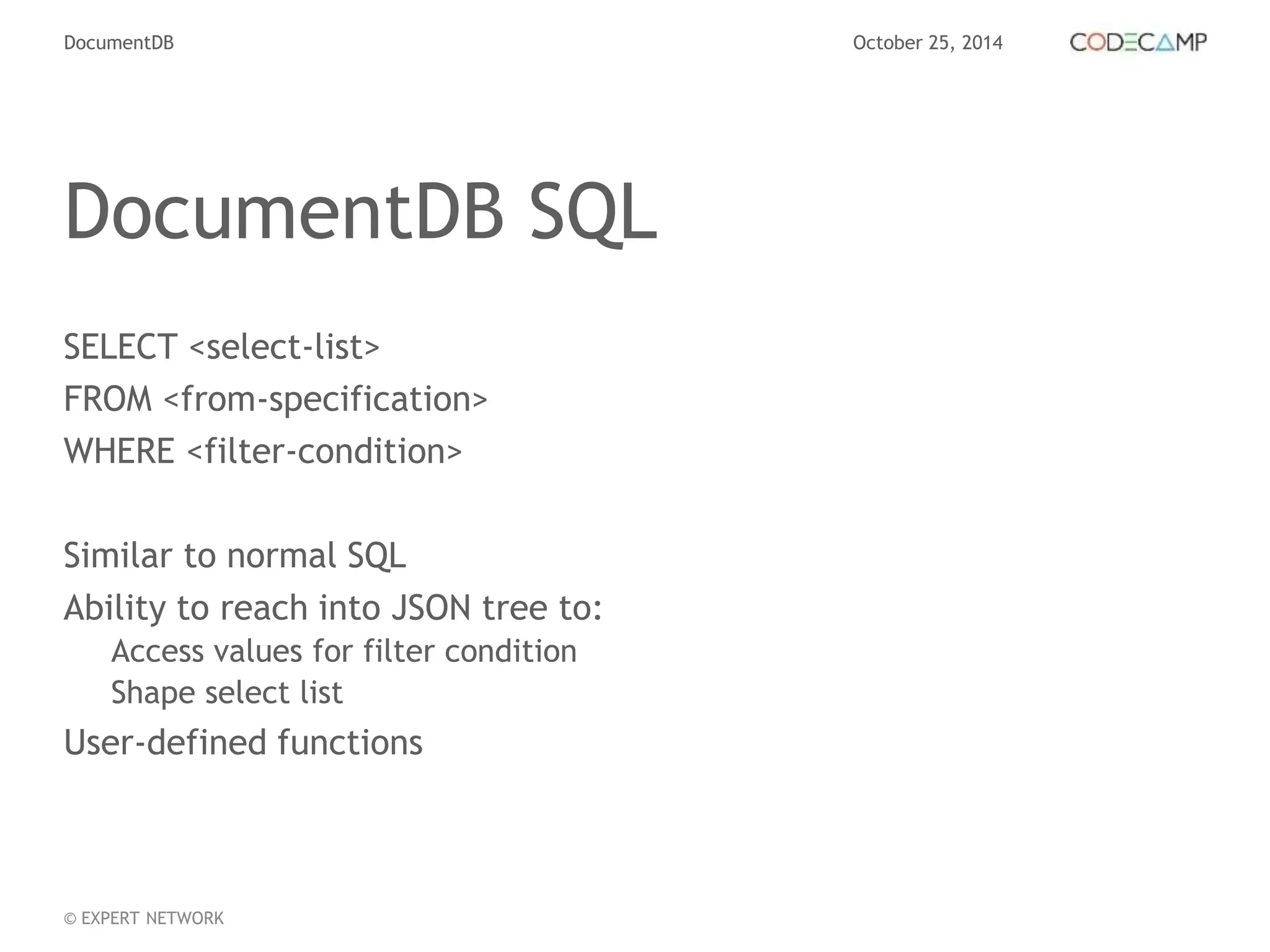DocumentDB October 25, 2014 
DocumentDB SQL 
SELECT <select-list> 
FROM <from-specification> 
WHERE <filter-condition> 
Similar to normal SQL 
Ability to reach into JSON tree to: 
Access values for filter condition 
Shape select list 
User-defined functions 
© EXPERT NETWORK 
 