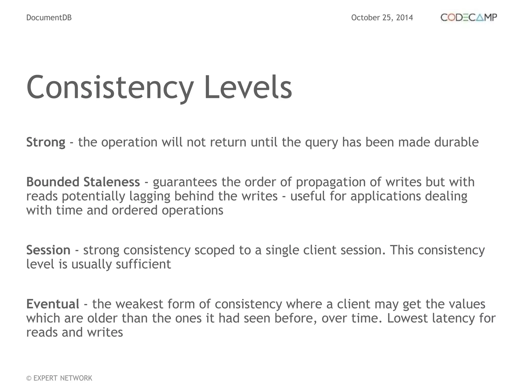 DocumentDB October 25, 2014 
Consistency Levels 
Strong - the operation will not return until the query has been made durable 
Bounded Staleness - guarantees the order of propagation of writes but with 
reads potentially lagging behind the writes - useful for applications dealing 
with time and ordered operations 
Session - strong consistency scoped to a single client session. This consistency 
level is usually sufficient 
Eventual - the weakest form of consistency where a client may get the values 
which are older than the ones it had seen before, over time. Lowest latency for 
reads and writes 
© EXPERT NETWORK 
 