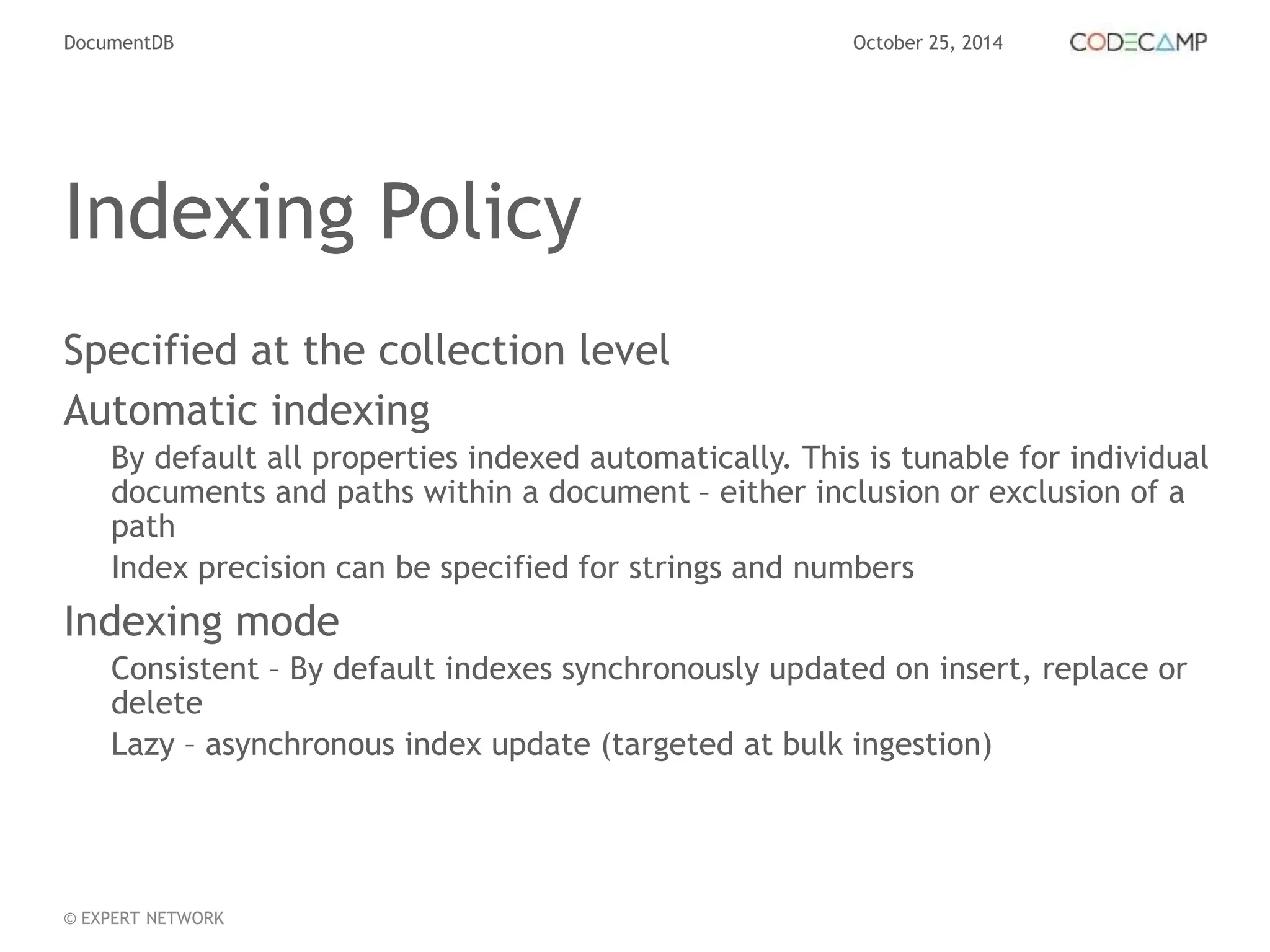 DocumentDB October 25, 2014 
Indexing Policy 
Specified at the collection level 
Automatic indexing 
By default all properties indexed automatically. This is tunable for individual 
documents and paths within a document – either inclusion or exclusion of a 
path 
Index precision can be specified for strings and numbers 
Indexing mode 
Consistent – By default indexes synchronously updated on insert, replace or 
delete 
Lazy – asynchronous index update (targeted at bulk ingestion) 
© EXPERT NETWORK 
 