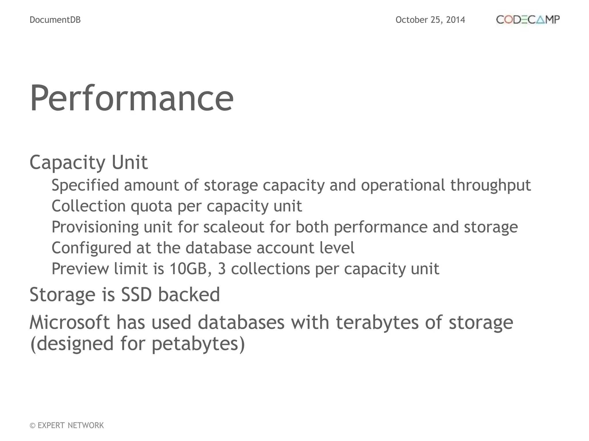 DocumentDB October 25, 2014 
Performance 
Capacity Unit 
Specified amount of storage capacity and operational throughput 
Collection quota per capacity unit 
Provisioning unit for scaleout for both performance and storage 
Configured at the database account level 
Preview limit is 10GB, 3 collections per capacity unit 
Storage is SSD backed 
Microsoft has used databases with terabytes of storage 
(designed for petabytes) 
© EXPERT NETWORK 
 