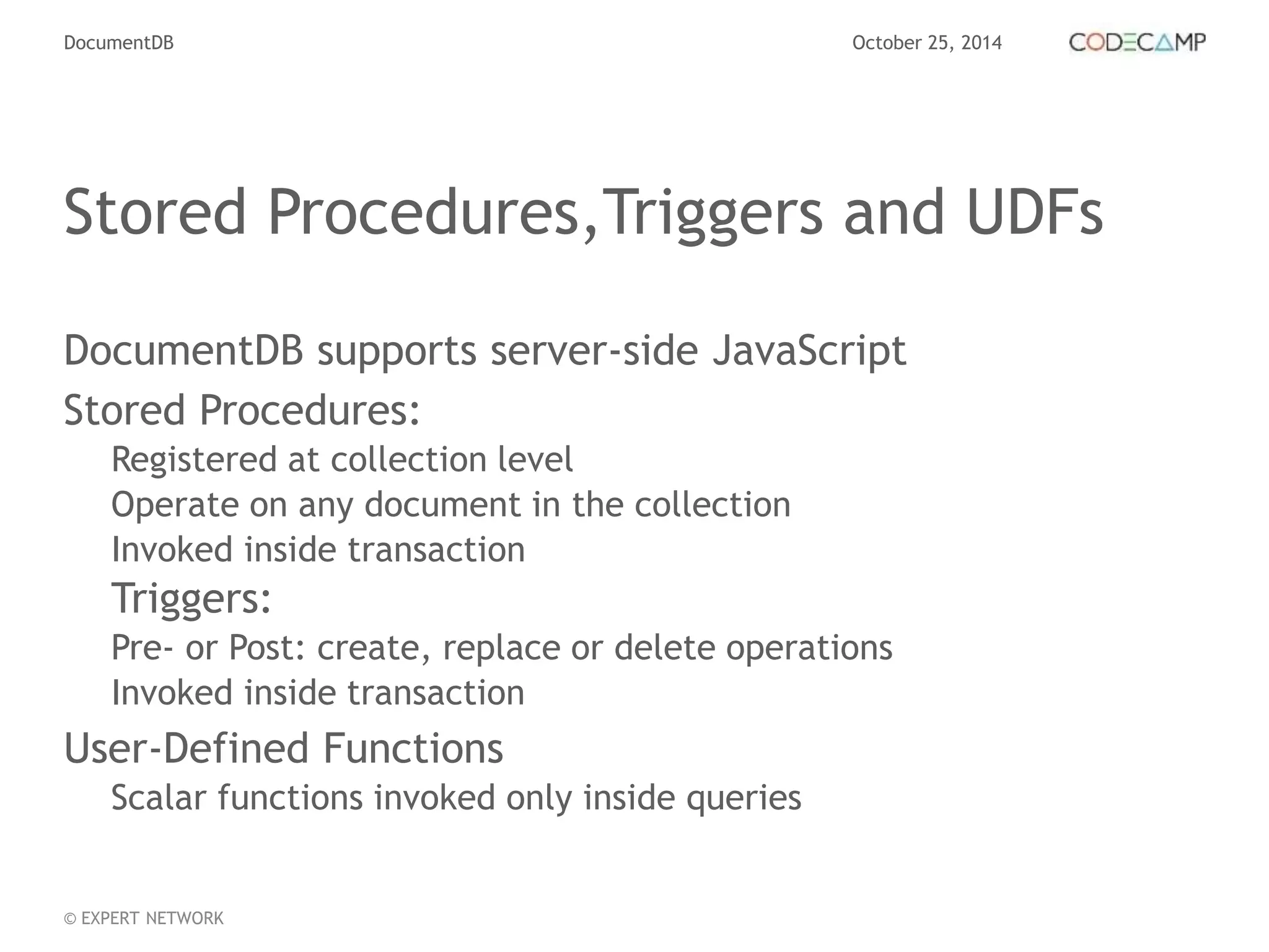 DocumentDB October 25, 2014 
Stored Procedures,Triggers and UDFs 
DocumentDB supports server-side JavaScript 
Stored Procedures: 
Registered at collection level 
Operate on any document in the collection 
Invoked inside transaction 
Triggers: 
Pre- or Post: create, replace or delete operations 
Invoked inside transaction 
User-Defined Functions 
Scalar functions invoked only inside queries 
© EXPERT NETWORK 
 