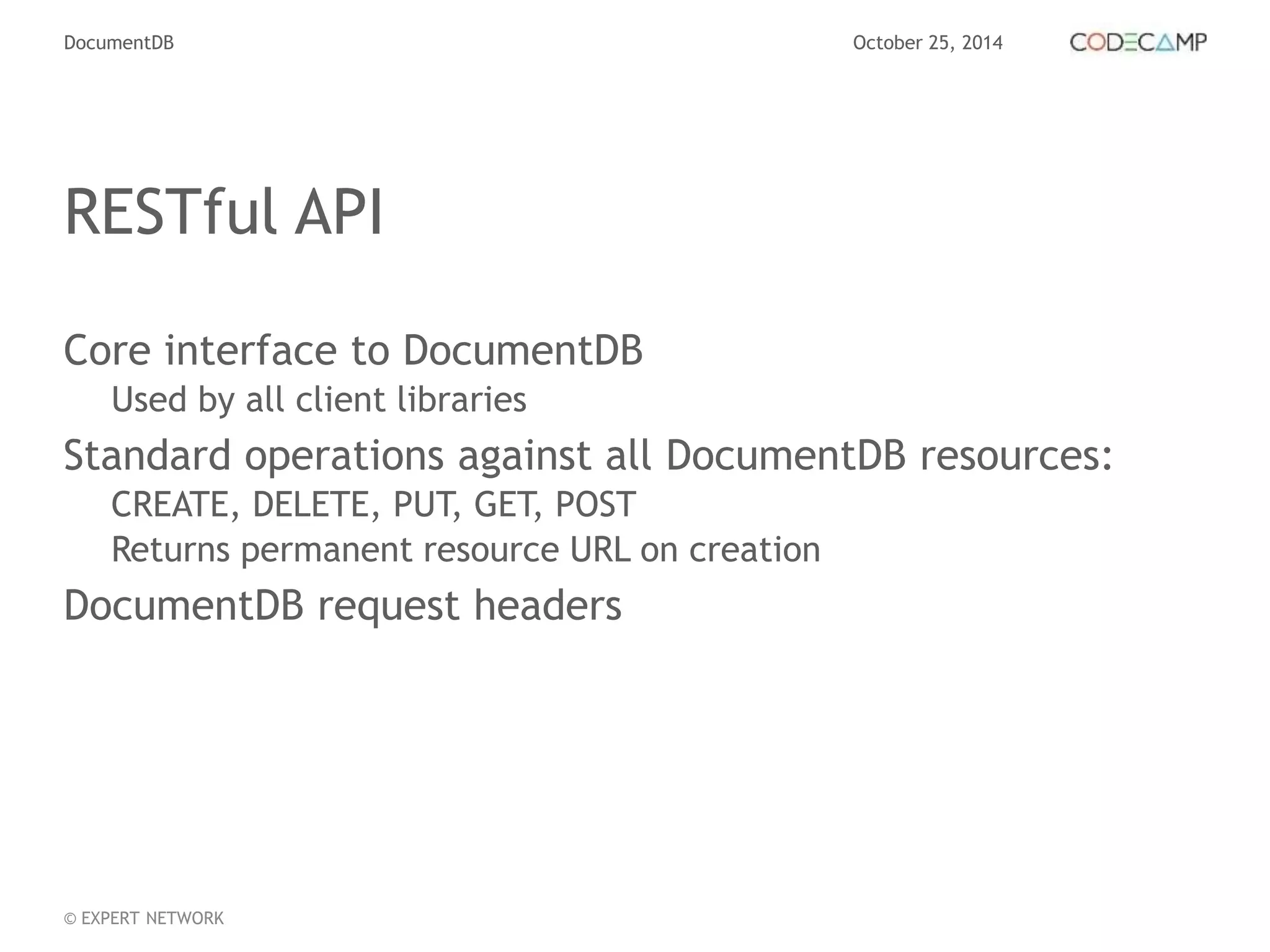 DocumentDB October 25, 2014 
RESTful API 
Core interface to DocumentDB 
Used by all client libraries 
Standard operations against all DocumentDB resources: 
CREATE, DELETE, PUT, GET, POST 
Returns permanent resource URL on creation 
DocumentDB request headers 
© EXPERT NETWORK 
 