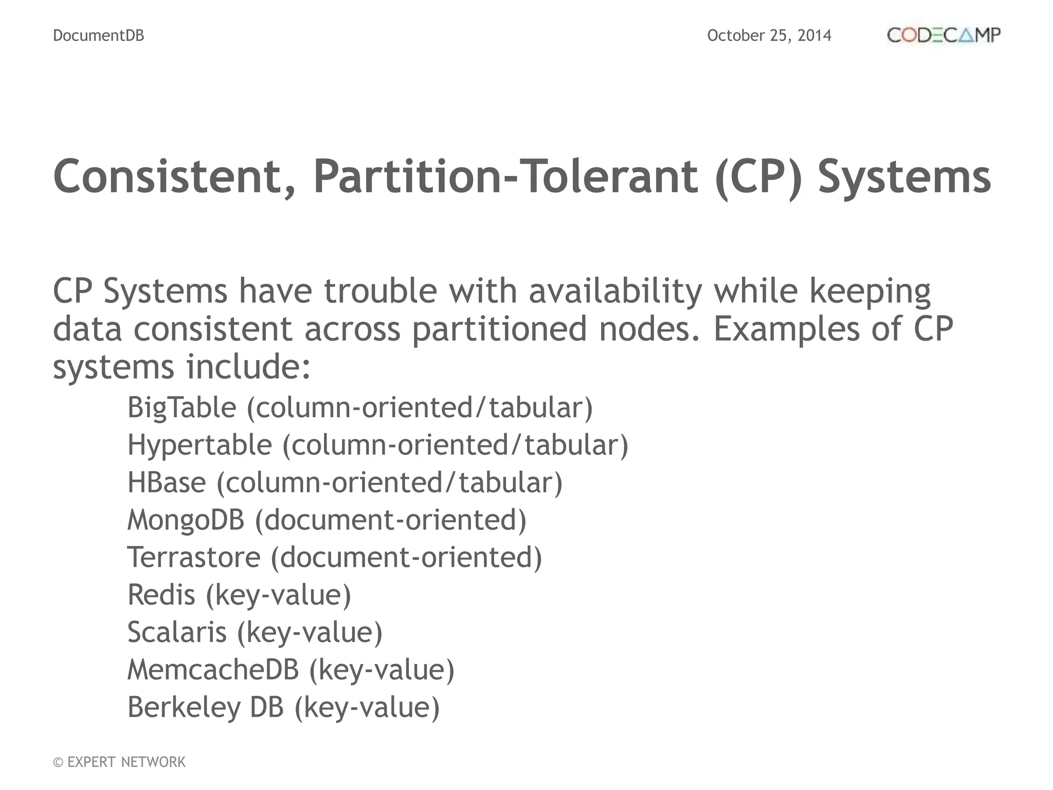 DocumentDB October 25, 2014 
Consistent, Partition-Tolerant (CP) Systems 
CP Systems have trouble with availability while keeping 
data consistent across partitioned nodes. Examples of CP 
systems include: 
BigTable (column-oriented/tabular) 
Hypertable (column-oriented/tabular) 
HBase (column-oriented/tabular) 
MongoDB (document-oriented) 
Terrastore (document-oriented) 
Redis (key-value) 
Scalaris (key-value) 
MemcacheDB (key-value) 
Berkeley DB (key-value) 
© EXPERT NETWORK 
 