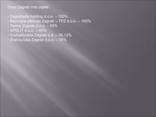 Grad Zagreb ima udjele: Zagrebački holding d.o.o.  - 100% Razvojna afencija Zagreb – TPZ d.o.o. – 100% Terme Zagreb d.o.o. – 50% APIS IT d.o.o. – 49% Vodoprivreda Zagreb d.d. – 36,13% Zračna luka Zagreb d.o.o. – 35% 