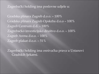 Zagrebački holding ima poslovne udjele u: Gradska plinara Zagreb d.o.o. – 100% Gradska plinara Zagreb Opskrba d.o.o – 100% Zagreb Centrum d.d. – 100% Zagrebačko investicijsko društvo d.o.o. – 100% Zagreb Arena d.o.o. – 100% Zagreb plakat d.o.o. – 51% Zagrebački holding ima osnivačka prava u Ustanovi Gradskih ljekarni. 
