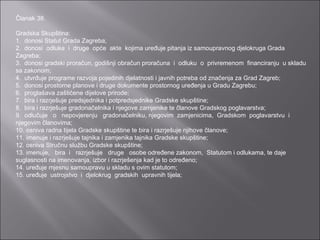 Članak 38.   Gradska Skupština: 1.  donosi Statut Grada Zagreba; 2.  donosi  odluke  i  druge  opće  akte  kojima uređuje pitanja iz samoupravnog djelokruga Grada Zagreba; 3.  donosi gradski proračun, godišnji obračun proračuna  i  odluku  o  privremenom  financiranju  u skladu sa zakonom; 4.  utvrđuje programe razvoja pojedinih djelatnosti i javnih potreba od značenja za Grad Zagreb; 5.  donosi prostorne planove i druge dokumente prostornog uređenja u Gradu Zagrebu; 6.  proglašava zaštićene dijelove prirode; 7.  bira i razrješuje predsjednika i potpredsjednike Gradske skupštine; 8.  bira i razrješuje gradonačelnika i njegove zamjenike te članove Gradskog poglavarstva; 9.  odlučuje   o   nepovjerenju   gradonačelniku, njegovim  zamjenicima,  Gradskom  poglavarstvu  i njegovim članovima; 10. osniva radna tijela Gradske skupštine te bira i razrješuje njihove članove; 11. imenuje i razrješuje tajnika i zamjenika tajnika Gradske skupštine; 12. osniva Stručnu službu Gradske skupštine; 13. imenuje,   bira  i   razrješuje   druge   osobe određene zakonom,  Statutom i odlukama, te daje suglasnosti na imenovanja, izbor i razrješenja kad je to određeno; 14. uređuje mjesnu samoupravu u skladu s ovim statutom; 15. uređuje  ustrojstvo  i  djelokrug  gradskih  upravnih tijela; 
