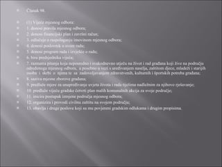 Članak 98. (1) Vijeće mjesnog odbora: 1. donosi pravila mjesnog odbora; 2. donosi financijski plan i završni račun; 3. odlučuje o raspolaganju imovinom mjesnog odbora; 4. donosi poslovnik o svom radu; 5. donosi program rada i izvješće o radu; 6. bira predsjednika vijeća; 7. razmatra pitanja koja neposredno i svakodnevno utječu na život i rad građana koji žive na području određenoga mjesnog odbora,  a posebno u vezi s uređivanjem naselja, zaštitom djece, mladeži i starijih osoba  i  skrbi  o  njima te  sa  zadovoljavanjem zdravstvenih, kulturnih i športskih potreba građana; 8. saziva mjesne zborove građana; 9. predlaže mjere za unapređivanje uvjeta života i rada tijelima nadležnim za njihovo rješavanje; 10. predlaže vijeću gradske četvrti plan malih komunalnih akcija za svoje područje; 11. inicira postupak izmjene područja mjesnog odbora; 12. organizira i provodi civilnu zaštitu na svojem području; 13. obavlja i druge poslove koji su mu povjereni gradskim odlukama i drugim propisima. 
