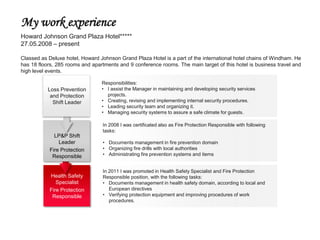 My work experience
Howard Johnson Grand Plaza Hotel*****
27.05.2008 – present

Classed as Deluxe hotel, Howard Johnson Grand Plaza Hotel is a part of the international hotel chains of Windham. He
has 18 floors, 285 rooms and apartments and 9 conference rooms. The main target of this hotel is business travel and
high level events.

                                 Responsibilities:
           Loss Prevention       • I assist the Manager in maintaining and developing security services
            and Protection         projects.
             Shift Leader        • Creating, revising and implementing internal security procedures.
                                 • Leading security team and organizing it.
                                 • Managing security systems to assure a safe climate for guests.

                                 In 2008 I was certificated also as Fire Protection Responsible with following
                                 tasks:
             LP&P Shift
               Leader            • Documents management in fire prevention domain
           Fire Protection       • Organizing fire drills with local authorities
            Responsible          • Administrating fire prevention systems and items


                                 In 2011 I was promoted in Health Safety Specialist and Fire Protection
           Health Safety         Responsible position, with the following tasks:
              Specialist         • Documents management in health safety domain, according to local and
           Fire Protection          European directives
            Responsible          • Verifying protection equipment and improving procedures of work
                                    procedures.
 