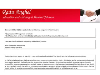 Radu Anghel
education and training at Howard Johnson


 Between 2008 and 2011 I graduated several training programs in hotel industry:

 • Organizational Management Certificate
 • Certificates from American Hotel&Lodging Education Institute for professional development


 I also was certificated after completing the following courses:

 • Fire Prevention Responsible
 • Health Safety Specialist




 Due to my activity results, in May 2011 I was nominated as Employee of the Month with the following recommendation:

 In the Security Department, Radu accumulates more important responsibilities: he is a shift leader, and as such proved to be a good
 team leader; also he is the Fire Protection Responsible, assuring the safety of the hotel, successfully removing any risk factor in
 terms of fire (emergency evacuations, periodic review of fire systems, etc.). He has recently graduated Specialist Security and Health
 at Work, and will handle the safety of employees regarding work accidents. While not a person to make very visible, Radu is the one
 that is behind all security measures of this hotel, a complex responsibility, which he fulfilled very well so far.
 