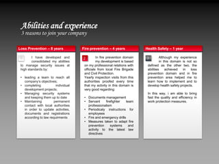Abilities and experience
 3 reasons to join your company

Loss Prevention – 8 years            Fire prevention – 4 years             Health Safety – 1 year

 1       I have developed and        2         In fire prevention domain   3         Although my experience
         consolidated my abilities             my development is based               in this domain is not so
 to manage security issues at         on my professional relations with     defined as the other two, the
 high standards by:                   officials from local Fire Brigade     abilities    achieved   in   loss
                                      and Civil Protection.                 prevention domain and in fire
 • leading a team to reach all        Yearly inspection visits from this    prevention area helped me to
   company’s objectives;              authorities proofed every time        learn how to implement and to
 • completing           individual    that my activity in this domain is    develop health safety projects.
   development projects;              very good regarding:
 • Managing security systems                                                In this way, i am able to bring
   and keeping them up to date        • Documents management                fast the quality and efficiency in
 • Maintaining         permanent      • Servant    firefighter    team      work protection measures.
   contact with local authorities       professionalism
   in order to update activities,     • Periodicaly instructions for
   documents and registrations          employees
   according to law requirments       • Fire and emergency drills
                                      • Measures taken to adapt fire
                                        prevention     systems     and
                                        activity to the latest law
                                        directives
 