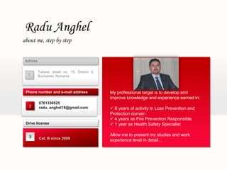 Radu Anghel
about me, step by step


 Adress

          Taberei street no. 15, District 6,
  1       Bucharest, Romania



 Phone number and e-mail address               My professional target is to develop and
                                               improve knowledge and experience earned in:
          0761336525
   2      radu. anghel18@gmail.com              8 years of activity in Loss Prevention and
                                               Protection domain
                                                4 years as Fire Prevention Responsible
 Drive license                                  1 year as Health Safety Specialist

   3
                                               Allow me to present my studies and work
          Cat. B since 2009
                                               experience level in detail…
 
