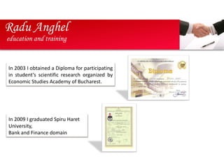 Radu Anghel
education and training


In 2003 I obtained a Diploma for participating
in student’s scientific research organized by
Economic Studies Academy of Bucharest.




In 2009 I graduated Spiru Haret
University,
Bank and Finance domain
 