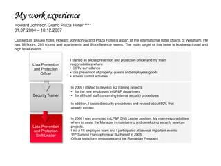 My work experience
Howard Johnson Grand Plaza Hotel*****
01.07.2004 – 10.12.2007

Classed as Deluxe hotel, Howard Johnson Grand Plaza Hotel is a part of the international hotel chains of Windham. He
has 18 floors, 285 rooms and apartments and 9 conference rooms. The main target of this hotel is business travel and
high level events.

                                 I started as a loss prevention and protection officer and my main
          Loss Prevention        responsibilities where:
           and Protection        • CCTV surveillance
              Officer            • loss prevention of property, guests and employees goods
                                 • access control activities


                                 In 2005 I started to develop a 2 training projects:
                                 • for the new employees in LP&P department
           Security Trainer      • for all hotel staff concerning internal security procedures

                                 In addition, I created security procedures and revised about 80% that
                                 already existed.


                                 In 2006 I was promoted in LP&P Shift Leader position. My main responsibilities
                                 where to assist the Manager in maintaining and developing security services
          Loss Prevention        projects.
           and Protection        I led a 16 employee team and I participated at several important events:
            Shift Leader         11th Summit Francophone at Bucharest in 2006
                                 Official visits form embassies and the Romanian President
 