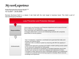 My work experience
Hotel Ramada Bucharest North****
10.12.2007 – 25.05.2008

Ramada Bucharest North is a classic 4 star hotel with the main target in business travel. This hotel is part of
international group Windham.


                            Loss Prevention and Protection Manager


                              I had to lead Loss Prevention and Protection department and to assure the best
                              work conditions for my employees.
         Responsibilities     I was responsible with department’s budget management.
                              I managed collaborations, service and maintaining contracts with companies
                              responsible for security systems.




                               I led 17 employees; I organized, coordinated and supervised their daily work
                               activities and special events.
                               I optimized video surveillance system by improving with 80% the capacity of
                               database.
                               I obtained the approval to purchase and install a modern parking access system
         Achievements
                               for the parking lot designated for hotel guests.
                               I proposed two employees for Employee of The Month distinction due to their
                               excellent work during one month and I obtained both distinctions for them.
                               I managed to obtain approval for extra 2 shift leader positions in my department.
                               I created and sustained internal training programs to develop officer’s security
                               knowledge and experience.
 