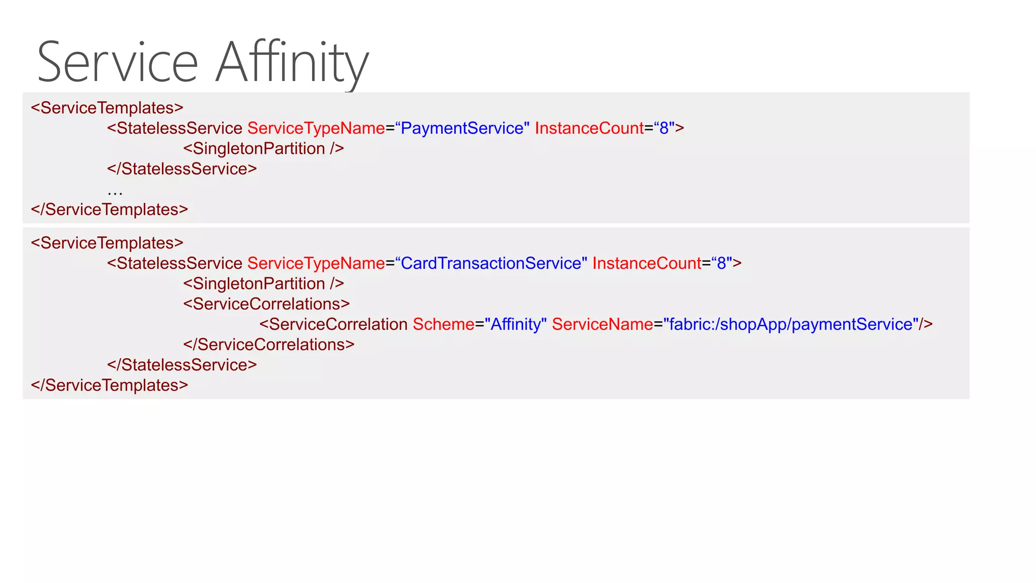 <ServiceTemplates>
<StatelessService ServiceTypeName=“PaymentService" InstanceCount=“8">
<SingletonPartition />
</StatelessService>
…
</ServiceTemplates>
<ServiceTemplates>
<StatelessService ServiceTypeName=“CardTransactionService" InstanceCount=“8">
<SingletonPartition />
<ServiceCorrelations>
<ServiceCorrelation Scheme="Affinity" ServiceName="fabric:/shopApp/paymentService"/>
</ServiceCorrelations>
</StatelessService>
</ServiceTemplates>
 