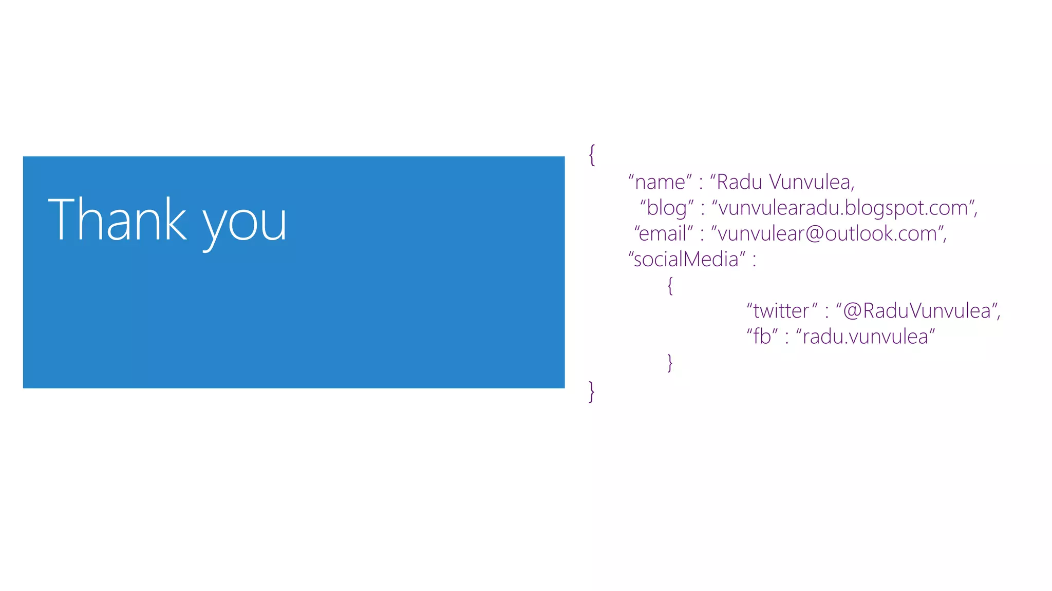 {
“name” : “Radu Vunvulea,
“blog” : “vunvulearadu.blogspot.com”,
“email” : ”vunvulear@outlook.com”,
“socialMedia” :
{
“twitter” : “@RaduVunvulea”,
“fb” : “radu.vunvulea”
}
}
 