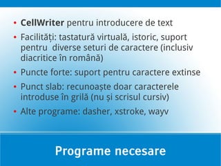 ●   CellWriter pentru introducere de text
●   Facilități: tastatură virtuală, istoric, suport
    pentru diverse seturi de caractere (inclusiv
    diacritice în română)
●   Puncte forte: suport pentru caractere extinse
●   Punct slab: recunoaște doar caracterele
    introduse în grilă (nu și scrisul cursiv)
●   Alte programe: dasher, xstroke, wayv



             Programe necesare
 