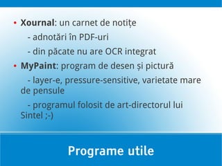 ●   Xournal: un carnet de notițe
     - adnotări în PDF-uri
     - din păcate nu are OCR integrat
●   MyPaint: program de desen și pictură
     - layer-e, pressure-sensitive, varietate mare
    de pensule
      - programul folosit de art-directorul lui
    Sintel ;-)



                Programe utile
 