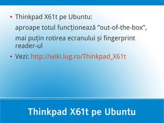 ●   Thinkpad X61t pe Ubuntu:
    aproape totul funcționează ”out-of-the-box”,
    mai puțin rotirea ecranului și fingerprint
    reader-ul
●   Vezi: http://wiki.lug.ro/Thinkpad_X61t




        Thinkpad X61t pe Ubuntu
 