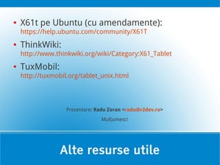 ●   X61t pe Ubuntu (cu amendamente):
    https://help.ubuntu.com/community/X61T
●   ThinkWiki:
    http://www.thinkwiki.org/wiki/Category:X61_Tablet
●   TuxMobil:
    http://tuxmobil.org/tablet_unix.html




                   Prezentare: Radu Zoran <radu@r2dev.ro>
                                Mulțumesc!




                 Alte resurse utile
 