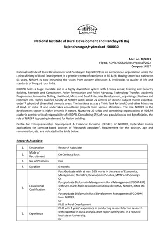 National Institute of Rural Development and Panchayati Raj
Rajendranagar,Hyderabad -500030
Advt. no. 28/2023
File no. ADP/CPGS&DE/Res.Proposal/2022
Comp no.14837
National Institute of Rural Development and Panchayati Raj (NIRDPR) is an autonomous organization under the
Union Ministry of Rural Development, is a premier centre of excellence in RD & PR. Having served our nation for
63 years, NIRDPR is now enhancing the vision from poverty alleviation & livelihoods to quality of life and
standards of living at rural India.
NIRDPR holds a huge mandate and is a highly diversified system with 6 focus areas: Training and Capacity
Building, Research and Consultancy, Policy Formulation and Policy Advocacy, Technology Transfer, Academic
Programmes, Innovative Skilling, Livelihood, Micro and Small Enterprise Development, organizing collectives and
commons etc. Highly qualified faculty at NIRDPR work across 22 centres of specific subject matter expertise,
under 7 schools of diversified thematic areas. The Institute acts as a Think Tank for MoRD and other Ministries
of Govt. of India. It also undertakes consultancy projects from various Ministries. The role NIRDPR in the
development sector is highly dynamic in nature. Nurturing 29 SIRDs and connecting organizations of RD&PR
cluster is another critical responsibility of NIRDPR. Considering 65% of rural population as end beneficiaries, the
role of NIRDPR is growing in demand for Nation building.
Centre for Entrepreneurship Development & Financial Inclusion (CED&FI) of NIRDPR, Hyderabad invites
applications for contract-based position of “Research Associate”. Requirement for the position, age and
remuneration, etc. are indicated in the table below:
Research Associate
1. Designation Research Associate
2.
Mode of
Recruitment
On Contract Basis
3. No. of Positions One
4. Duration 6 months
5.
Educational
Qualification
Post Graduate with at least 55% marks in the areas of Economics,
Management, Statistics, Development Studies, MSW and Sociology
Or
Postgraduate Diploma in Management-Rural Management (PGDM-RM)
with 55% marks from reputed institutions like IRMA, NIRDPR, XIMB etc.
Or
Postgraduate Diploma in Rural Development Management (PGDRDM)
from NIRDPR.
Or
Ph.D in Rural Development
6. Experience
Ph.D with 2 years’ experience in conducting research/action research
with expertise in data analysis, draft report writing etc. in a reputed
Institute or University.
Or
 