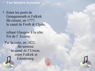 • Une histoire écossaise …
• Entre les ports de
Grangemouth et Falkirk
fût creusé, en 1777,
le canal de Forth & Clyde,
reliant Glasgow à la côte
Est de l’ Écosse.
Par la suite, en 1822,
fût terminé
le canal de l’Union,
entre Falkirk et
Édimbourg.
 