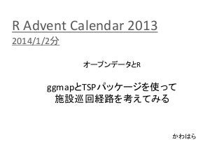 R Advent Calendar 2013
2014/1/2分
オープンデータとR

ggmapとTSPパッケージを使って
施設巡回経路を考えてみる

かわはら

 