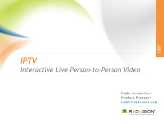 IPTV Interactive Live Person-to-Person Video 2007 Tsahi Levent-Levi Product Manager [email_address] 