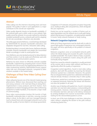 White Paper

Abstract
Video calling over the Internet is becoming more and more          Congestion in IP networks and packet corruption frequently
popular. The quality of video in such applications is a major      occur, leading to delay, jitter and packet loss, which all degrade
contributor to the overall user experience.                        the user experience.
Video quality depends heavily on bandwidth availability. If        Packet loss can be caused by a number of factors such as:
the network path used is either under or over-utilized, high       signal degradation over the network due to multi-path fading,
quality cannot be achieved. An accurate method for estimating      packet drop because of congestion, corrupted packets rejected
available bandwidth across a network path and for adapting         in transit, faulty network hardware or faulty routing.
the bit rate accordingly is therefore very desirable.
                                                                   Network Congestion Explained
This white paper presents NetSense, a novel technique developed
by RADVISION for dynamic bandwidth estimation and                  While all of these impairments must be dealt with in order to
adaptation designed for real-time, interactive video calling.      assure high quality of experience over unmanaged networks,
                                                                   this paper will focus specifically on the problem of network
By detecting delays in received video frames, NetSense estimates   congestion.
available network bandwidth and adapts the transmitted
bitrate accordingly in order to avoid packet loss.                 Network congestion arises at overloaded network paths
                                                                   where the bitrate being sent exceeds the path’s maximum
Since NetSense uses only standard protocols for delay detection    available bandwidth. This results in blocks of data, or packets,
and flow control, it can be easily and effectively used with       accumulating at bottleneck routers along the path and
traditional visual communications systems.                         eventually being dropped.
NetSense has been shown to efficiently estimate available          Packet loss caused by network congestion is usually perceived
bandwidth, outperforming competing tools in terms of both          at the receiver side as severe video artifacts and hence can
detection time and accuracy. By implementing NetSense in its       significantly affect the quality of experience.
video conferencing solutions, RADVISION ensures superior
video calls over unmanaged networks, compared to other             Congestion control algorithms, found in most video calling
solutions available in the market today.                           products, deal with this problem by lowering the bitrates
                                                                   whenever packet loss is detected. However, the packets
Challenges of Real-Time Video Calling Over                         that are dropped before packet loss is detected and bitrate is
the Internet                                                       reduced already introduce a dramatic drop in video quality.

Video calling has become one of the Internet’s fastest growing     Furthermore, packet loss is not always caused by congestion,
phenomena. Millions have discovered that reaching out              as explained previously. Reducing the bitrate will therefore
and seeing someone is the next best thing to being there.          not solve the problem in all cases.
Implemented in many products and form factors, from                Another way of dealing with packet loss, found in streaming
videophones to instant messaging and from video conferencing       and other non-real-time video solutions, is retransmitting the
endpoints to mobile handsets, it has become a major mode           missing packets. However, retransmission is not applicable
of communicating.                                                  for interactive real-time calls due to the latency introduced
Since video communication involves the transfer of high            by sending feedback from receiver to transmitter and then
bandwidth multimedia data in real-time, ensuring minimal           waiting for the retransmitted packets to arrive.
delay is critical. As the data is sent over managed networks       In short, one of the main challenges in real-time, interactive
(such as leased lines) and unmanaged networks (such as the         video calling is adapting the bitrate to the path without
Internet), quality of service (QoS) is not always guaranteed.      introducing packet loss.




                                                                                                         RADVISION WHITE PAPER |        3
 